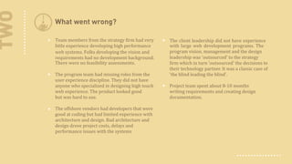 TWO

What went wrong?
Team members from the strategy firm had very
little experience developing high performance
web systems. Folks developing the vision and
requirements had no development background.
There were no feasibility assessments.
The program team had missing roles from the
user experience discipline. They did not have
anyone who specialized in designing high touch
web experience. The product looked  good
but was hard to use.
The offshore vendors had developers that were
good at coding but had limited experience with
architecture and design. Bad architecture and
design drove project costs, delays and
performance issues with the systems

The client leadership did not have experience
with large web development programs. The
program vision, management and the design
leadership was 'outsourced' to the strategy
firm which in turn 'outsourced' the decisions to
their technology partner. It was a classic case of
'the blind leading the blind'.
Project team spent  about 8-10 months
writing requirements and creating design
documentation.

 