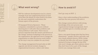 THREE

What went wrong?

How to avoid it?

RUP for software development was/is a classic
example of an over engineered process. It over
prescribes the details on what needs to be done
by who and completely undermines the
human aspect  of the process.

Don't go crazy on RUP. :)

Ill-Equipped Drivers/Sponsors - These
companies committed to a process without
knowing how it will solve their problems and
what problems it will create. There was no
process expertise from the owners and drivers of
the change. Instead of adapting to the process to
the organization, the approach was to change the
organization to make the process work (which
by the way is way too complex for any team)
The change management focused only on skill
upgrade and did not include changes to
organizational structure, culture and values.

Have a clear understanding of the problems
and how the new process will solve it.
Hire change owners/drivers with strong
knowledge of the new process and
organizational change management. Don't
give a machine gun to a monkey (you get
the point)
Have a very good change plan that has three
dimensions – people, process and tools, and
very clearly defined metrics. BTW, it helps
to identify the folks who will never change.
Instead of trying to change the last 20%
who won't change, give them options where
they don't have to be a part of the change
(worst case, manage them out)

 