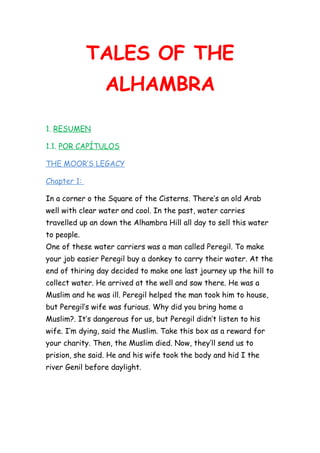 TALES OF THE
ALHAMBRA
1. RESUMEN
1.1. POR CAPÍTULOS
THE MOOR’S LEGACY
Chapter 1:
In a corner o the Square of the Cisterns. There’s an old Arab
well with clear water and cool. In the past, water carries
travelled up an down the Alhambra Hill all day to sell this water
to people.
One of these water carriers was a man called Peregil. To make
your job easier Peregil buy a donkey to carry their water. At the
end of thiring day decided to make one last journey up the hill to
collect water. He arrived at the well and saw there. He was a
Muslim and he was ill. Peregil helped the man took him to house,
but Peregil’s wife was furious. Why did you bring home a
Muslim?. It’s dangerous for us, but Peregil didn’t listen to his
wife. I’m dying, said the Muslim. Take this box as a reward for
your charity. Then, the Muslim died. Now, they’ll send us to
prision, she said. He and his wife took the body and hid I the
river Genil before daylight.

 