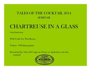 TALES OF THE COCKTAIL 2014
SEMINAR
CHARTREUSE IN A GLASS
#mychartreuse
WiFi Code For This Room:
Twitter: @Wildmanspirits
Download the Tales 2014 app on iTunes or Android to rate this
seminar!
 