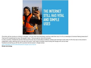 THE INTERNET
STILL HAS VITAL
AND SIMPLE
USES
This photo did the rounds as a criticism of refugees - but why, they have technology, would we make them shun it to ﬁt our stereotype of someone ﬂeeing persecution?

There are 87 smartphones for every 100 people in Syria. They are used for vital communication.

In many countries, smartphones and the internet are the only way to avoid state surveillance, citizens post warnings to each other, it’s the only way to only access to
independent media, reporting truth to the rest of the world. I even heard of families crowd funding their escape train and air fares!

Facebook are teaming up with the UN to provide internet access in refugee camps: 

http://mashable.com/2015/09/28/facebook-refugee-camp-internet 

Simple technology.
 
