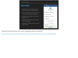 STATE OF THE WEB
PARIS ATTACKS
▸ Facebook turned on Safety Check for
the ﬁrst time for a non-natural disaster
▸ The hashtag #PorteOuverte (open door)
was used to help people ﬁnd shelter
▸ A simple show of solidarity in Facebook
proﬁle pictures
▸ AirBNB allow free bookings by people
who can offer shelter
▸ Telephone companies offer free internet
calls to France
To get back to the internet and how it can do good, it reacted pretty well to the Paris attacks.

http://www.networkworld.com/article/3005537/security/how-the-internet-responded-to-the-paris-terror-attacks.html#slide9

 