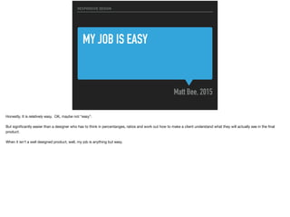 MY JOB IS EASY
Matt Bee, 2015
RESPONSIVE DESIGN
Honestly. It is relatively easy. OK, maybe not “easy”.

But signiﬁcantly easier than a designer who has to think in percentanges, ratios and work out how to make a client understand what they will actually see in the ﬁnal
product.

When it isn’t a well designed product, well, my job is anything but easy.
 