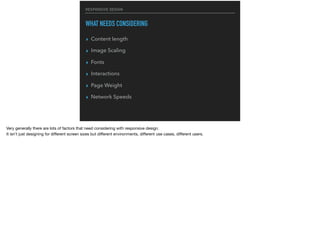 RESPONSIVE DESIGN
WHAT NEEDS CONSIDERING
▸ Content length
▸ Image Scaling
▸ Fonts
▸ Interactions
▸ Page Weight
▸ Network Speeds
Very generally there are lots of factors that need considering with responsive design.

It isn’t just designing for diﬀerent screen sizes but diﬀerent environments, diﬀerent use cases, diﬀerent users.
 