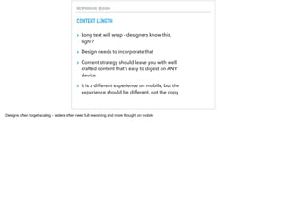 RESPONSIVE DESIGN
CONTENT LENGTH
▸ Long text will wrap - designers know this,
right?
▸ Design needs to incorporate that
▸ Content strategy should leave you with well
crafted content that’s easy to digest on ANY
device
▸ It is a different experience on mobile, but the
experience should be different, not the copy
Designs often forget scaling - sliders often need full reworking and more thought on mobile
 