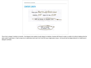 RESPONSIVE DESIGN
CONTENT LENGTH
This is from a design I worked on recently - the designer had created a lovely design for desktop, however left things to scale on mobile, but without realising that the
date couldn’t scale down, it had to wrap, but no alternative work went into it and the fuzzy image was an issue - so we just lost the design element on mobile due to
designer workload.
 
