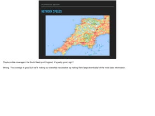 RESPONSIVE DESIGN
NETWORK SPEEDS
This is mobile coverage in the South West tip of England. It’s pretty good, right?

Wrong. The coverage is good but we’re making our websites inaccessible by making them large downloads for the most basic information.
 
