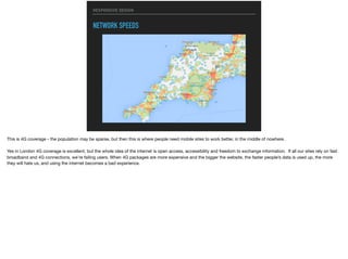 RESPONSIVE DESIGN
NETWORK SPEEDS
This is 4G coverage - the population may be sparse, but then this is where people need mobile sites to work better, in the middle of nowhere.

Yes in London 4G coverage is excellent, but the whole idea of the internet is open access, accessibility and freedom to exchange information. If all our sites rely on fast
broadband and 4G connections, we’re failing users. When 4G packages are more expensive and the bigger the website, the faster people’s data is used up, the more
they will hate us, and using the internet becomes a bad experience.
 