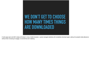 WE DON’T GET TO CHOOSE
HOW MANY TIMES THINGS
ARE DOWNLOADED
A web page open and left to sleep will reload in many mobile browsers - poorly managed websites will completely download again, eating into people’s data allowance
without them choosing to engage, or sometimes even realising.
 