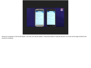Phones 4U comparison of 4G and 3G speeds - and many can’t get fast speeds. At big events speed is massively reduced, it’s not just normal usage conditions that
should be considered.
 