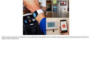 Web technology is taking over, it’s everywhere - even our watches are super powerful internet connected devices, apps control our heating through the internet and our
fridge can tell us the latest news.
 