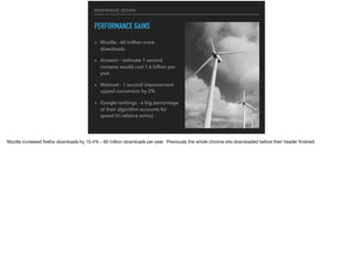 RESPONSIVE DESIGN
PERFORMANCE GAINS
▸ Mozilla - 60 million more
downloads
▸ Amazon - estimate 1 second
increase would cost 1.6 billion per
year
▸ Walmart - 1 second improvement
upped conversion by 2%
▸ Google rankings - a big percentage
of their algorithm accounts for
speed (in relative terms)
Mozilla increased ﬁrefox downloads by 15.4% - 60 million downloads per year. Previously the whole chrome site downloaded before their header ﬁnished

 