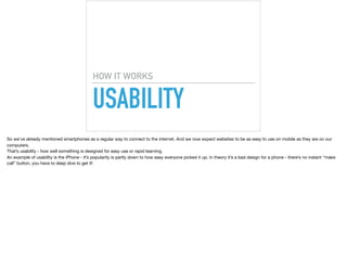 USABILITY
HOW IT WORKS
So we’ve already mentioned smartphones as a regular way to connect to the internet. And we now expect websites to be as easy to use on mobile as they are on our
computers.

That’s usability - how well something is designed for easy use or rapid learning.

An example of usability is the iPhone - it’s popularity is partly down to how easy everyone picked it up. In theory it’s a bad design for a phone - there’s no instant “make
call” button, you have to deep dive to get it!

 