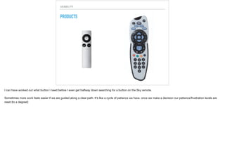 USABILITY
PRODUCTS
I can have worked out what button I need before I even get halfway down searching for a button on the Sky remote.

Sometimes more work feels easier if we are guided along a clear path. It’s like a cycle of patience we have. once we make a decision our patience/frustration levels are
reset (to a degree!)
 