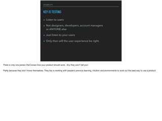 USABILITY
KEY IS TESTING
▸ Listen to users
▸ Not designers, developers, account managers  
or ANYONE else
▸ Just listen to your users
▸ Only then will the user experience be right.
There is only one person that knows how your product should work. Any they won’t tell you!

Partly because they don’t know themselves. They key is working with people’s previous learning, intuition and environments to work out the best way to use a product.
 