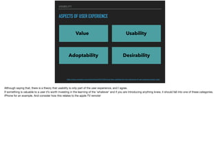 USABILITY
ASPECTS OF USER EXPERIENCE
Value Usability
Adoptability Desirability
http://www.uxmatters.com/mt/archives/2012/04/more-than-usability-the-four-elements-of-user-experience-part-i.php
Although saying that, there is a theory that usability is only part of the user experience, and I agree.

If something is valuable to a user it’s worth investing in the learning of the ‘whatever’ and if you are introducing anything knew, it should fall into one of these categories.

iPhone for an example. And consider how this relates to the apple TV remote!
 