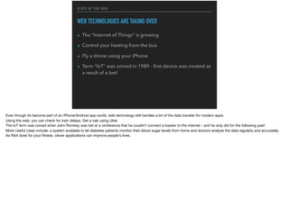 STATE OF THE WEB
WEB TECHNOLOGIES ARE TAKING OVER
▸ The “Internet of Things” is growing
▸ Control your heating from the bus
▸ Fly a drone using your iPhone
▸ Term “IoT” was coined in 1989 - ﬁrst device was created as
a result of a bet!
Even though its become part of an iPhone/Andriod app world, web technology still handles a lot of the data transfer for modern apps. 

Using the web, you can check for train delays. Get a cab using Uber.

The IoT term was coined when John Romkey was bet at a conference that he couldn’t connect a toaster to the internet - and he duly did for the following year!

More Useful Uses include: a system available to let diabetes patients monitor their blood sugar levels from home and doctors analyse the data regularly and accurately.
As ﬁtbit does for your ﬁtness, clever applications can improve people’s lives.
 