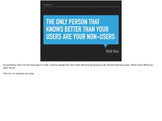THE ONLY PERSON THAT
KNOWS BETTER THAN YOUR
USERS ARE YOUR NON-USERS
Matt Bee
USABILITY
It’s something I like to try and think about in build - build for people that I don’t think will know the product at all, and think like they would. “What is this” Where do I
start? etc etc

Then try it on someone you know.
 