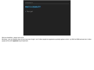 ACCESSIBILITY
WHAT IS A DISABILITY?
▸ Your go!
What are disabilities - please name some.

Blindness - yes, but disability does not just mean lack of sight - but 2 million people live registered as partially sighted or blind - by 2050 the RNIB estimate that 4 million
people will live with registered visual impairment.
 