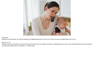 Experiment:

Volunteer to hold the baby, now without dropping the wriggling baby (that’s one hand out of action). Now go to Google Maps and zoom out.

Diﬃcult, isn’t it?

What you could do is double tap, hold down the second tap and move your ﬁnger up and down! Google take time to invest in this accessibility feature and it’s things that
we should all consider and try to implement - it will help users.
 