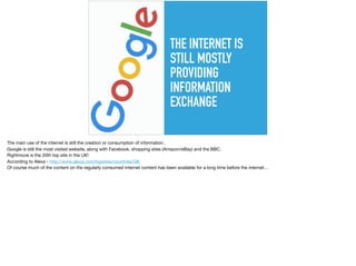 THE INTERNET IS
STILL MOSTLY
PROVIDING
INFORMATION
EXCHANGE
The main use of the internet is still the creation or consumption of information.

Google is still the most visited website, along with Facebook, shopping sites (Amazon/eBay) and the BBC.

Rightmove is the 20th top site in the UK! 

According to Alexa - http://www.alexa.com/topsites/countries/GB 

Of course much of the content on the regularly consumed internet content has been available for a long time before the internet…
 