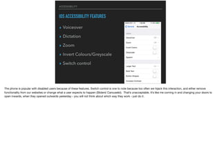 ACCESSIBILITY
IOS ACCESSIBILITY FEATURES
▸ Voiceover
▸ Dictation
▸ Zoom
▸ Invert Colours/Greyscale
▸ Switch control
The phone is popular with disabled users because of these features. Switch control is one to note because too often we hijack this interaction, and either remove
functionality from our websites or change what a user expects to happen (Sliders! Carousels!). That’s unacceptable. It’s like me coming in and changing your doors to
open inwards, when they opened outwards yesterday - you will not think about which way they work - just do it.
 
