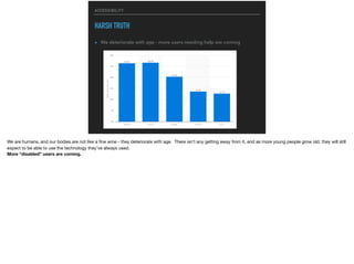 ACCESSIBILITY
HARSH TRUTH
▸ We deteriorate with age - more users needing help are coming
We are humans, and our bodies are not like a ﬁne wine - they deteriorate with age. There isn’t any getting away from it, and as more young people grow old, they will still
expect to be able to use the technology they’ve always used.

More “disabled” users are coming.
 