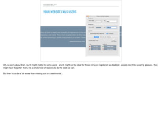 ACCESSIBILITY
YOUR WEBSITE FAILS USERS
OK, so sorry about that - but it might matter to some users - and it might not be ideal for those not even registered as disabled - people don’t like wearing glasses - they
might have forgotten them, it’s a whole host of reasons to do the best we can.

But then it can be a lot worse than missing out on a testimonial…

 