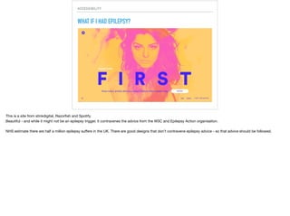 ACCESSIBILITY
WHAT IF I HAD EPILEPSY?
This is a site from Bloomberg.

Some have said it is beautiful… but it could cause an epileptic seizure (according to guidelines from epilepsy.org.uk), it massively contravenes the advice from the W3C
and Epilepsy Action organisation.

NHS estimate there are half a million epilepsy suﬀers in the UK. There are good designs that don’t contravene epilepsy advice - so that advice should be followed.
 
