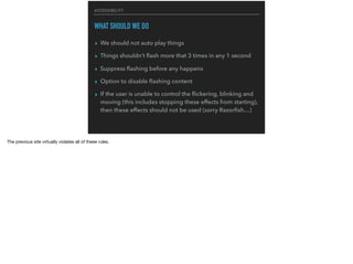 ACCESSIBILITY
WHAT SHOULD WE DO
▸ We should not auto play things
▸ Things shouldn’t ﬂash more that 3 times in any 1 second
▸ Suppress ﬂashing before any happens
▸ Option to disable ﬂashing content
▸ If the user is unable to control the ﬂickering, blinking and
moving (this includes stopping these effects from starting),
then these effects should not be used (sorry Razorﬁsh…)
The previous site virtually violates all of these rules.

 