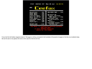 Funny that the full Ceefax magazine boast of 100 pages is nothing compared to the hundreds of thousands of pages on the bbc.co.uk website today.

But as the web is now global, let’s look at who uses the internet and how
 