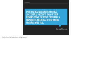 EVEN THE BEST DESIGNERS PRODUCE
SUCCESSFUL PRODUCTS ONLY IF THEIR
DESIGNS SOLVE THE RIGHT PROBLEMS. A
WONDERFUL INTERFACE TO THE WRONG
FEATURES WILL FAIL.
SUMMARY
Jakob Nielson
Key is uncovering the problems, using research.
 