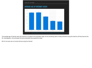 STATE OF THE WEB
AVERAGE AGE OF INTERNET USERS
© Statista, 2015 - http://www.statista.com/statistics/272365/age-distribution-of-internet-users-worldwide/
The average age of internet users will continue to increase as the population ages, the 30 something users of today will still be using the internet until they become the
55+ demographic. And will expect the same standards they experience today.

But it’s not even just us humans that are using the internet!
 