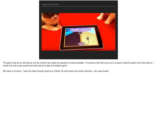 STATE OF THE WEB
The game may be an iOS device, but the internet has made this spread of content possible. If someone had had to go out to a shop to load the game onto their device, I
doubt that many cats would have had chance to play this brilliant game!

But back to humans. I saw this video through sharing on Twitter. So what about the social networks - who uses those?
 