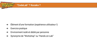 “CodeLab” ? Kezako ?
➔ Élément d’une formation (expérience utilisateur !)
➔ Exercice pratique
➔ Environment isolé et dédié par personne
➔ Synonyme de “Workshop” ou “Hands on Lab”
 
