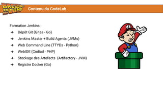 Contenu du CodeLab
Formation Jenkins :
➔ Dépôt Git (Gitea - Go)
➔ Jenkins Master + Build Agents (JVMs)
➔ Web Command Line (TTYDs - Python)
➔ WebIDE (Codiad - PHP)
➔ Stockage des Artefacts (Artifactory - JVM)
➔ Registre Docker (Go)
 