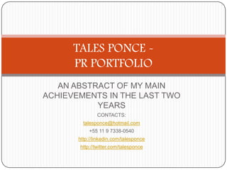 AN ABSTRACT OF MY MAIN
ACHIEVEMENTS IN THE LAST TWO
YEARS
CONTACTS:
talesponce@hotmail.com
+55 11 9 7338-0540
http://linkedin.com/talesponce
http://twitter.com/talesponce
TALES PONCE -
PR PORTFOLIO
 