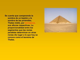 Se cuenta que comparando la
   sombra de un bastón y la
   sombra de las pirámides,
   Thales midió, por semejanza,
   sus alturas respectivas. La
   proporcionalidad entre los
   segmentos que las rectas
   paralelas determinan en otras
   rectas dio lugar a lo que hoy se
   conoce como el teorema de
   Thales.
 