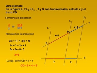 Otro ejemplo:
en la figura L1 // L2 // L3   ,   T y S son transversales, calcula x y el
trazo CD
Formamos la proporción                                                  L3
                                                             L2
                                                                             T
  3          x+4
  2
        =    x+1                         L1                       x+1
                                                         D
Resolvemos la proporción
                                                  x+4

   3(x + 1) = 2(x + 4)
                                        C
      3x + 3 = 2x + 8
      3x - 2x= 8 - 3

          X=5
                                                                        S
 Luego, como CD = x + 4                       3              2
                CD= 5 + 4 = 9
 