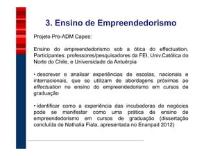 3. Ensino de Empreendedorismo
Projeto Pro-ADM Capes:

Ensino do empreendedorismo sob a ótica do effectuation.
Participantes: professores/pesquisadores da FEI, Univ.Católica do
Norte do Chile, e Universidade da Antuérpia

• descrever e analisar experiências de escolas, nacionais e
internacionais, que se utilizam de abordagens próximas ao
effectuation no ensino do empreendedorismo em cursos de
graduação

• identificar como a experiência das incubadoras de negócios
pode se manifestar como uma prática de ensino de
empreendedorismo em cursos de graduação (dissertação
concluída de Nathalia Fiala, apresentada no Enanpad 2012)
 