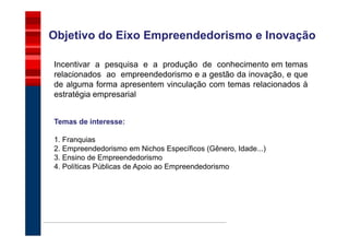 Objetivo do Eixo Empreendedorismo e Inovação

Incentivar a pesquisa e a produção de conhecimento em temas
relacionados ao empreendedorismo e a gestão da inovação, e que
de alguma forma apresentem vinculação com temas relacionados à
estratégia empresarial


Temas de interesse:

1. Franquias
2. Empreendedorismo em Nichos Específicos (Gênero, Idade...)
3. Ensino de Empreendedorismo
4. Políticas Públicas de Apoio ao Empreendedorismo
 