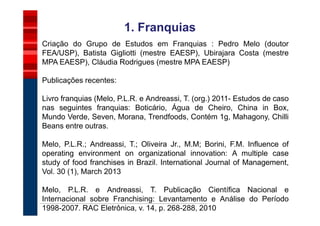 1. Franquias
Criação do Grupo de Estudos em Franquias : Pedro Melo (doutor
FEA/USP), Batista Gigliotti (mestre EAESP), Ubirajara Costa (mestre
MPA EAESP), Cláudia Rodrigues (mestre MPA EAESP)

Publicações recentes:

Livro franquias (Melo, P.L.R. e Andreassi, T. (org.) 2011- Estudos de caso
nas seguintes franquias: Boticário, Água de Cheiro, China in Box,
Mundo Verde, Seven, Morana, Trendfoods, Contém 1g, Mahagony, Chilli
Beans entre outras.

Melo, P.L.R.; Andreassi, T.; Oliveira Jr., M.M; Borini, F.M. Influence of
operating environment on organizational innovation: A multiple case
study of food franchises in Brazil. International Journal of Management,
Vol. 30 (1), March 2013

Melo, P.L.R. e Andreassi, T. Publicação Científica Nacional e
Internacional sobre Franchising: Levantamento e Análise do Período
1998-2007. RAC Eletrônica, v. 14, p. 268-288, 2010
 