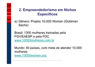 2. Empreendedorismo em Nichos
             Específicos
a) Gênero: Projeto 10,000 Women (Goldman
   Sachs)

Brasil: 1300 mulheres treinadas pela
FGV/EAESP e pela FDC
www.10000mulheres.com.br

Mundo: 40 países, com meta de atender 10.000
mulheres
www.10000women.org
 