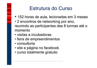 Estrutura do Curso
• 152 horas de aula, lecionadas em 3 meses
• 2 encontros de networking por ano,
reunindo as participantes das 8 turmas até o
momento
• visitas a incubadoras
• feira de empreendimentos
• consultoria
• site e página no facebook
• curso totalmente gratuito
 