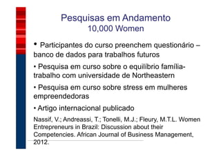 Pesquisas em Andamento
                    10,000 Women
• Participantes do curso preenchem questionário –
banco de dados para trabalhos futuros
• Pesquisa em curso sobre o equilíbrio família-
trabalho com universidade de Northeastern
• Pesquisa em curso sobre stress em mulheres
empreendedoras
• Artigo internacional publicado
Nassif, V.; Andreassi, T.; Tonelli, M.J.; Fleury, M.T.L. Women
Entrepreneurs in Brazil: Discussion about their
Competencies. African Journal of Business Management,
2012.
 