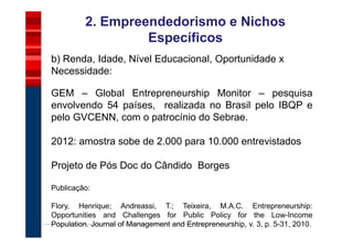 2. Empreendedorismo e Nichos
                  Específicos
b) Renda, Idade, Nível Educacional, Oportunidade x
Necessidade:

GEM – Global Entrepreneurship Monitor – pesquisa
envolvendo 54 países, realizada no Brasil pelo IBQP e
pelo GVCENN, com o patrocínio do Sebrae.

2012: amostra sobe de 2.000 para 10.000 entrevistados

Projeto de Pós Doc do Cândido Borges

Publicação:

Flory, Henrique; Andreassi, T.; Teixeira, M.A.C. Entrepreneurship:
Opportunities and Challenges for Public Policy for the Low-Income
Population. Journal of Management and Entrepreneurship, v. 3, p. 5-31, 2010.
 