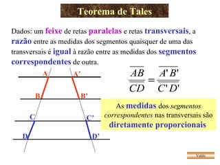 Teorema de Tales Valdir Dados: um  feixe   de retas  paralelas  e retas  transversais , a  razão  entre as medidas dos segmentos quaisquer de uma das transversais é  igual  à razão entre as medidas dos  segmentos correspondentes  de outra. As  medidas  dos  segmentos correspondentes  nas transversais são  diretamente proporcionais   A B A’ B’ C D C’ D’ 