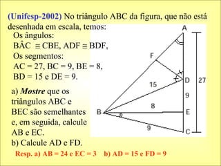 a)  Mostre  que os triângulos ABC e BEC são semelhantes e, em seguida, calcule AB e EC. b) Calcule AD e FD. Os ângulos: BÂC    CBE, ADF    BDF, Os segmentos: AC = 27, BC = 9, BE = 8, BD = 15 e DE = 9. (Unifesp-2002)  No triângulo ABC da figura, que não está desenhada em escala, temos: Resp. a) AB = 24 e EC = 3  b) AD = 15 e FD = 9 