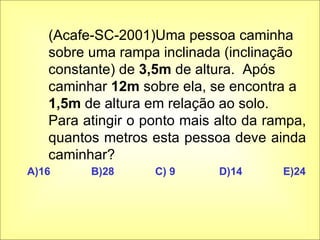 (Acafe-SC-2001)Uma pessoa caminha sobre uma rampa inclinada (inclinação constante) de  3,5m  de altura.  Após caminhar  12m  sobre ela, se encontra a  1,5m  de altura em relação ao solo.  Para atingir o ponto mais alto da rampa, quantos metros esta pessoa deve ainda caminhar? A)16 B)28 C) 9 D)14 E)24 