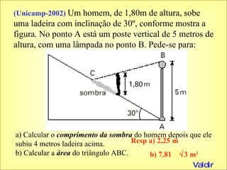 (Unicamp-2002)  Um homem, de 1,80m de altura, sobe uma ladeira com inclinação de 30º, conforme mostra a figura. No ponto A está um poste vertical de 5 metros de altura, com uma lâmpada no ponto B. Pede-se para: a) Calcular o  comprimento da sombra  do homem depois que ele subiu 4 metros ladeira acima. b) Calcular a  área  do triângulo ABC. Resp a) 2,25 m b) 7.8125  3 m 2 Valdir 